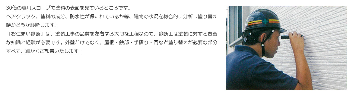 お家を一通り見せていただき、撮影写真と診断書をもとに、お住まいの健康状態をご報告します。お客さまのお悩み・ご相談に分かりやすくお答えして最適なプランをご提案します。30倍の専用スコープで塗料の表面を見ているところです。ヘアクラック、塗料の成分、防水性が保たれているか等、建物の状況を総合的に分析し塗り替え時かどうか診断します。「お住まい診断」は、塗装工事の品質を左右する大切な工程なので、診断士は塗装に対する豊富な知識と経験が必要です。外壁だけでなく、屋根・鉄部・手摺り・門など塗り替えが必要な部分すべて、細かくご報告いたします。